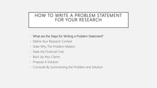 HOW TO WRITE A PROBLEM STATEMENT
FOR YOUR RESEARCH
• What are the Steps for Writing a Problem Statement?
• Define Your Research Context
• State Why The Problem Matters
• State the Financial Cost
• Back Up Your Claims
• Propose A Solution
• Conclude By Summarizing the Problem and Solution
 