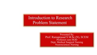 Introduction to Research
Problem Statement
Presented By,
Prof. Ramaprasad S M.Sc (N), SCEM
Professor cum HOD
Dept. Medical Surgical Nursing
Neurosciences Nursing
 