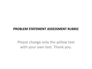 PROBLEM STATEMENT ASSESSMENT RUBRIC

Please change only the yellow text
with your own text. Thank you.

 