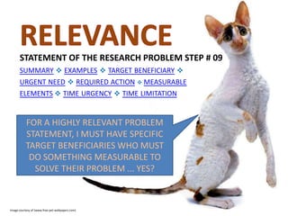 STATEMENT OF THE RESEARCH PROBLEM STEP # 09
SUMMARY  EXAMPLES  TARGET BENEFICIARY 
URGENT NEED  REQUIRED ACTION  MEASURABLE
ELEMENTS  TIME URGENCY  TIME LIMITATION

FOR A HIGHLY RELEVANT PROBLEM
STATEMENT, I MUST HAVE SPECIFIC
TARGET BENEFICIARIES WHO MUST
DO SOMETHING MEASURABLE TO
SOLVE THEIR PROBLEM ... YES?

Image courtesy of (www.free-pet-wallpapers.com)

 