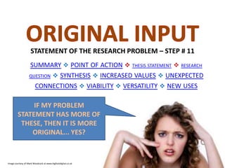 STATEMENT OF THE RESEARCH PROBLEM – STEP # 11
SUMMARY  POINT OF ACTION  THESIS STATEMENT  RESEARCH
QUESTION  SYNTHESIS  INCREASED VALUES  UNEXPECTED
CONNECTIONS  VIABILITY  VERSATILITY  NEW USES

IF MY PROBLEM
STATEMENT HAS MORE OF
THESE, THEN IT IS MORE
ORIGINAL... YES?

Image courtesy of Mark Woodcock at www.bigfootdigital.co.uk

 