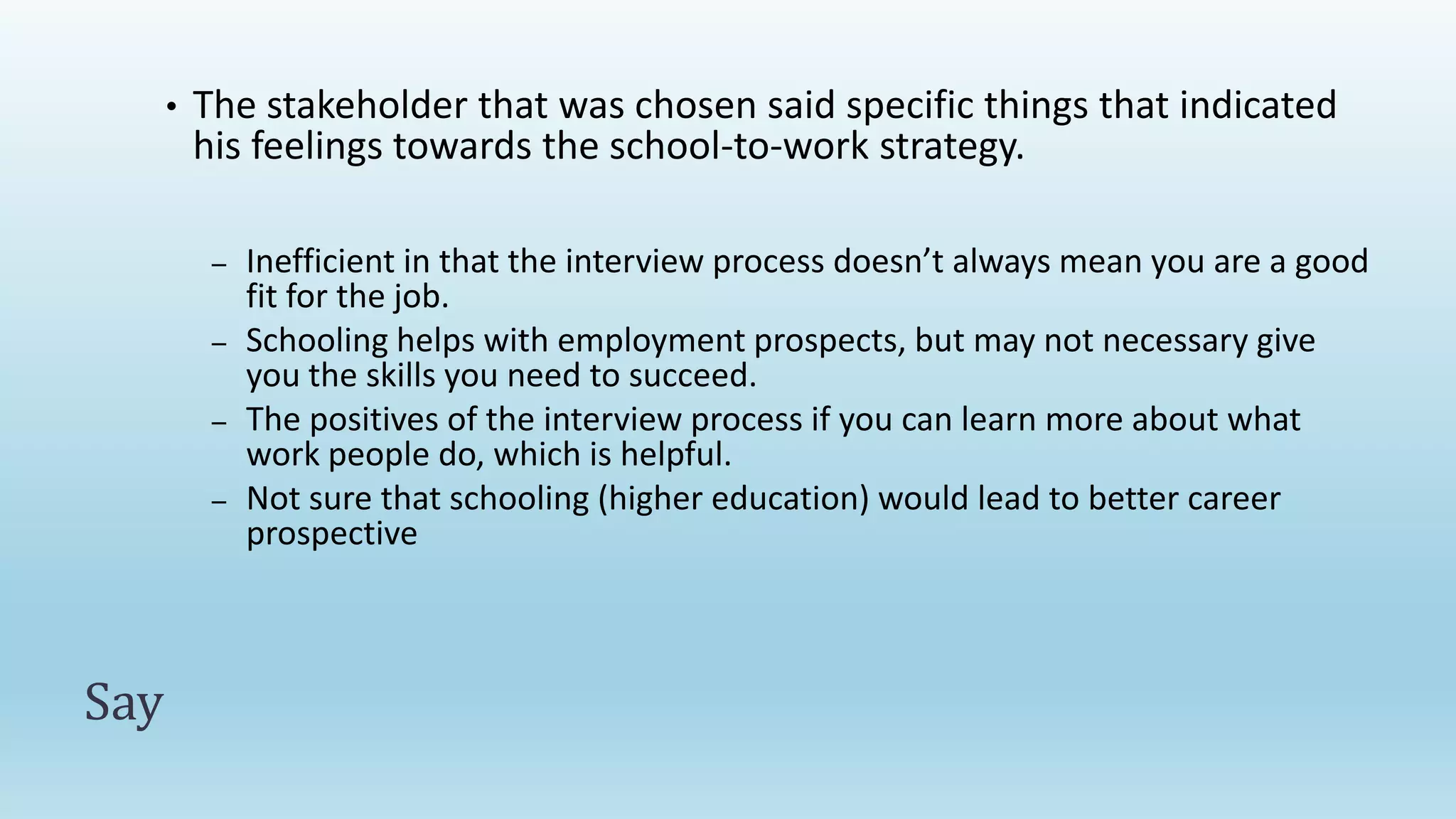 Say
• The stakeholder that was chosen said specific things that indicated
his feelings towards the school-to-work strategy.
– Inefficient in that the interview process doesn’t always mean you are a good
fit for the job.
– Schooling helps with employment prospects, but may not necessary give
you the skills you need to succeed.
– The positives of the interview process if you can learn more about what
work people do, which is helpful.
– Not sure that schooling (higher education) would lead to better career
prospective
 