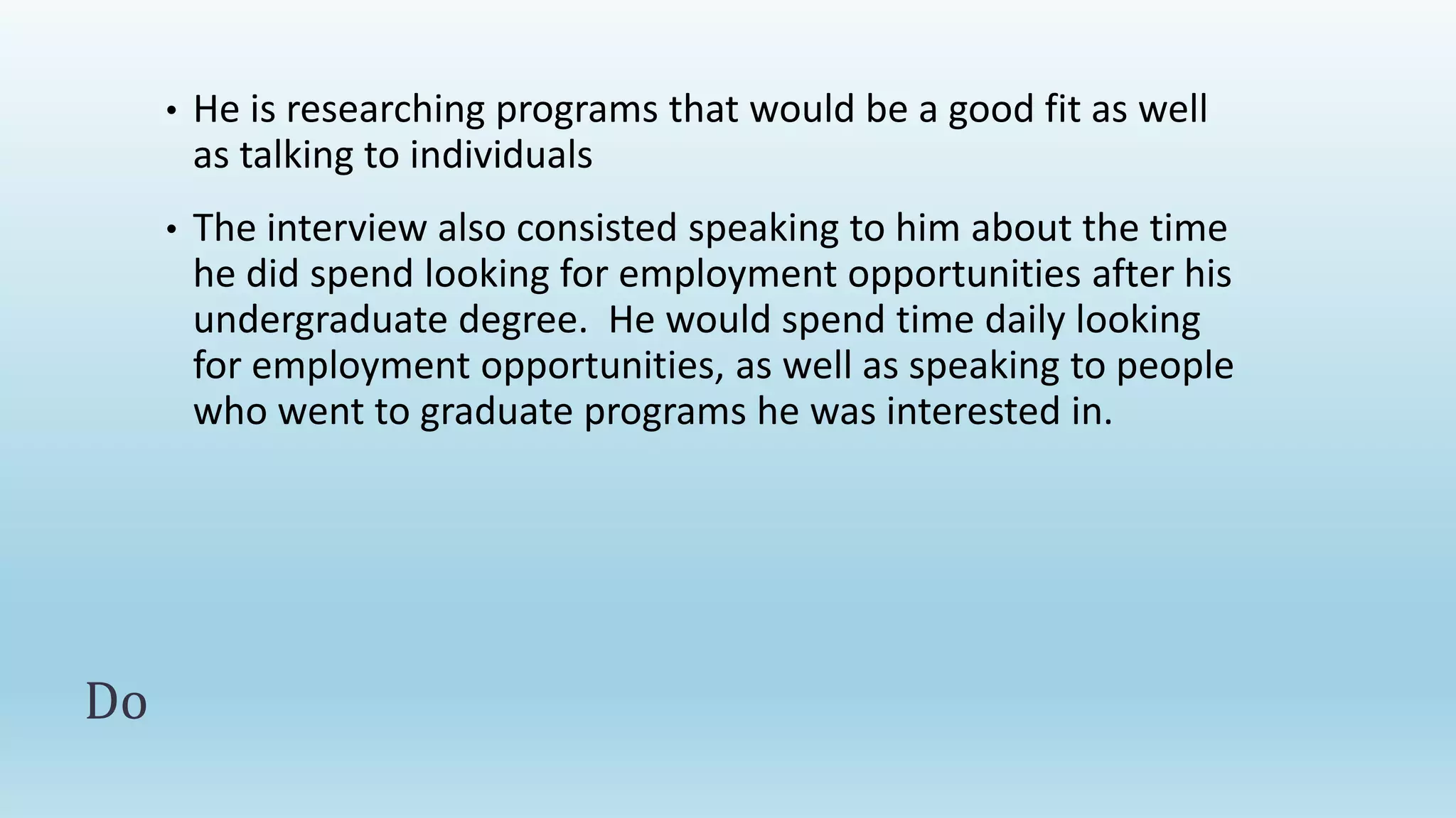 • He is researching programs that would be a good fit as well
as talking to individuals
• The interview also consisted speaking to him about the time
he did spend looking for employment opportunities after his
undergraduate degree. He would spend time daily looking
for employment opportunities, as well as speaking to people
who went to graduate programs he was interested in.
Do
 