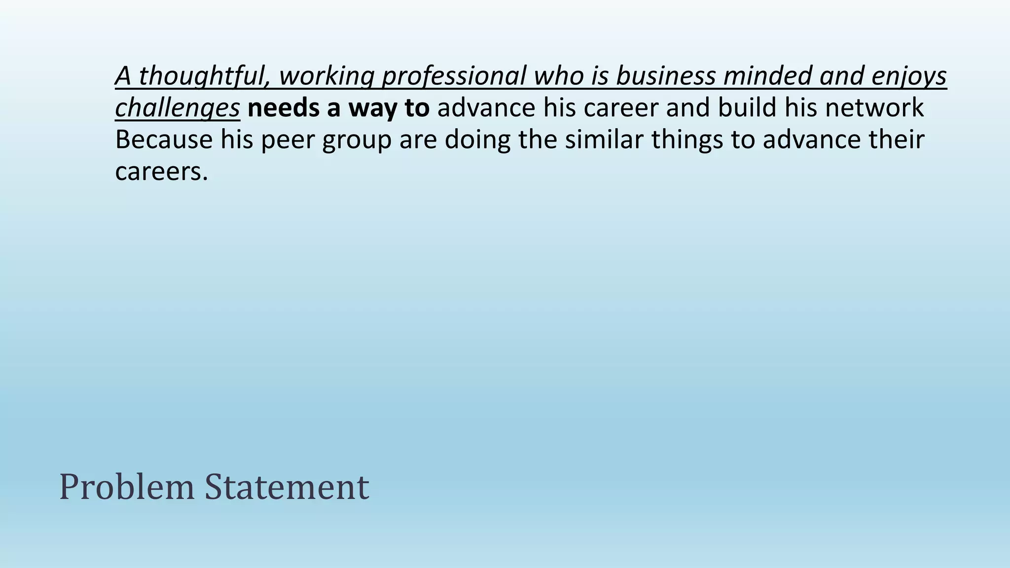 A thoughtful, working professional who is business minded and enjoys
challenges needs a way to advance his career and build his network
Because his peer group are doing the similar things to advance their
careers.
Problem Statement
 