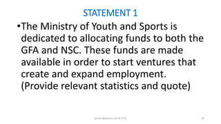 STATEMENT 1
•The Ministry of Youth and Sports is
dedicated to allocating funds to both the
GFA and NSC. These funds are made
available in order to start ventures that
create and expand employment.
(Provide relevant statistics and quote)
asareor@yahoo.com © 2021 26
 