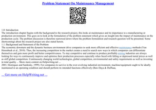 Problem Statement On Maintenance Management
1.0: Introduction
The introduction chapter begins with the background to the research project, this looks at maintenance and its importance to a manufacturing or
production environment. This goes on to look at the formulation of the problem statement which gives an insight into the impact of maintenance on the
production cycle. The problem discussion is therefore narrowed down where the problem formulation and research question will be presented. Some
shortcomings about the research project are also stated herein.
1.1: Background and Statement of the Problem
The economic downturn and the dynamic business environment drive companies to seek more efficient and effective maintenance methods (Van
Horenbeek et al., 2010). Thus, the increasing competition in the market creates a need to search new ways in which companies can differentiate
themselves and gain more profit and better competitiveness. To stay competitive and continue to produce profitably mining industries are always
looking for ways to continuously improve and optimise their production processes especially when faced with falling or depressed metal prices as well
as stiff global competition. Continuously changing world technologies, global competition, environmental and safety requirements as well as investing
in total quality ... Show more content on Helpwriting.net ...
2001; Henriques and Sardosky, 1999). For companies to survive in the ever–evolving industrial environment, machine/equipment ought to be ideally
maintained in an operating condition and should perform its intended functions effectively (Ben–Daya & Duffuaa,
... Get more on HelpWriting.net ...
 