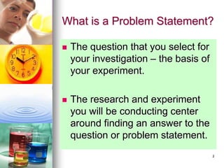 2
What is a Problem Statement?
 The question that you select for
your investigation – the basis of
your experiment.
 The research and experiment
you will be conducting center
around finding an answer to the
question or problem statement.
 