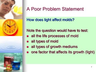 7
A Poor Problem Statement
How does light affect molds?
Note the question would have to test:
 all the life processes of mold
 all types of mold
 all types of growth mediums
 one factor that affects its growth (light)
 