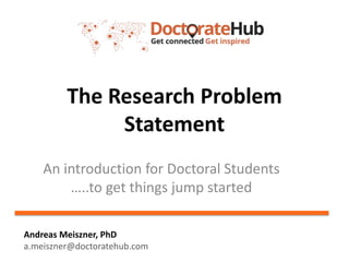 The Research Problem
Statement
An introduction for Doctoral Students
…..to get things jump started
Andreas Meiszner, PhD
a.meiszner@doctoratehub.com
 