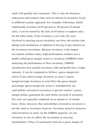 stock will quickly lose customers. This is why the business-
trade press and retailers take such an interest in inventory levels
as different seasons approach. For example, Christmas, which
traditionally accounts for25 percent to 30 percent of annual
sales, 2 can be ruined by the lack of inventory to support sales.
On the other hand, if the inventory is not sold, the costs
involved in carrying excess inventory can force the retailer into
taking extra markdowns in addition to having to pay interest on
the inventory investment. Because inventory is the largest
investment retailers make, high-performance retailers use a
model called gross margin return on inventory (GMROI) when
analyzing the performance of their inventory. GMROI
incorporates how quickly inventory sells and proﬁt into a single
measure. It can be computed as follows: (gross margin/net
sales) Â (net sales/average inventory at cost) ¼ (gross
margin/average inventory at cost) Here the gross-margin
percentage (gross margin/net sales) is multiplied by net
sales/dollars invested in inventory to get the retailer’s gross-
margin dollars generated for each dollar invested in inventory.
Net sales are typically computed on an annual or 12-month
basis. (Note, however, that sales/dollars invested in inventory is
not the same as inventory turnover. Inventory turnover measures
sales/inventory at retail. In the GMROI equation, we use
inventory at cost to reﬂect the investment in carrying
merchandise.) Thus, if a particular item has a gross margin of
 