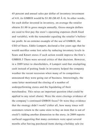 45 percent and annual sales per dollar of inventory investment
of 4.0, its GMROI would be $1.80 ($0.45 Â 4). In other words,
for each dollar invested in inventory, on average the retailer
obtains $1.80 in gross margin annually. Gross-margin dollars
are used to ﬁrst pay the store’s operating expenses (both ﬁxed
and variable), with the remainder equaling the retailer’s before-
tax proﬁt. In an extreme example of the use of GMROI, the
CEO of Sears, Eddie Lampert, declared a few years ago that he
would sacriﬁce some lost sales by reducing inventory levels in
Sears and Kmart stores if such action would improve the ﬁrm’s
GMROI.3 There were several critics of that decision. However,
in a 2009 letter to shareholders, 4 Lampert said that stockpiling
cash instead of putting funds in inventory helped the company
weather the recent recession when many of its competitors
announced they were going out of business. Interestingly, the
same letter mentioned the closing of a number of
underperforming stores and the liquidating of their
merchandise. This raises an important question (that could be
applied to any retail chain): Were the store closings evidence of
the company’s continued GMROI focus? Or were they evidence
that the strategy didn’t work? (After all, how many times will
customers return to the same store to buy an item that is out of
stock?) Adding another dimension to the story, in 2009 reports
surfaced suggesting that many customers were upset several
months after having purchased items during a holiday sale (to
 