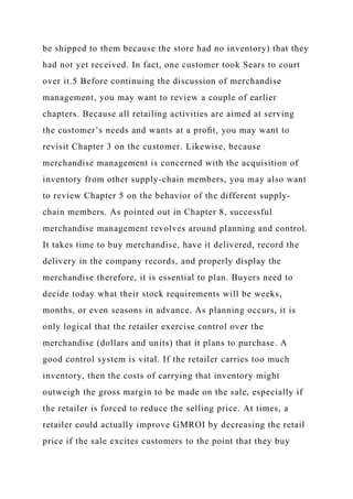 be shipped to them because the store had no inventory) that they
had not yet received. In fact, one customer took Sears to court
over it.5 Before continuing the discussion of merchandise
management, you may want to review a couple of earlier
chapters. Because all retailing activities are aimed at serving
the customer’s needs and wants at a proﬁt, you may want to
revisit Chapter 3 on the customer. Likewise, because
merchandise management is concerned with the acquisition of
inventory from other supply-chain members, you may also want
to review Chapter 5 on the behavior of the different supply-
chain members. As pointed out in Chapter 8, successful
merchandise management revolves around planning and control.
It takes time to buy merchandise, have it delivered, record the
delivery in the company records, and properly display the
merchandise therefore, it is essential to plan. Buyers need to
decide today what their stock requirements will be weeks,
months, or even seasons in advance. As planning occurs, it is
only logical that the retailer exercise control over the
merchandise (dollars and units) that it plans to purchase. A
good control system is vital. If the retailer carries too much
inventory, then the costs of carrying that inventory might
outweigh the gross margin to be made on the sale, especially if
the retailer is forced to reduce the selling price. At times, a
retailer could actually improve GMROI by decreasing the retail
price if the sale excites customers to the point that they buy
 
