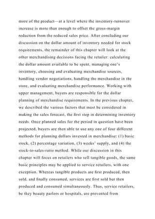 more of the product—at a level where the inventory-turnover
increase is more than enough to offset the gross-margin
reduction from the reduced sales price. After concluding our
discussion on the dollar amount of inventory needed for stock
requirements, the remainder of this chapter will look at the
other merchandising decisions facing the retailer: calculating
the dollar amount available to be spent, managing one’s
inventory, choosing and evaluating merchandise sources,
handling vendor negotiations, handling the merchandise in the
store, and evaluating merchandise performance. Working with
upper management, buyers are responsible for the dollar
planning of merchandise requirements. In the previous chapter,
we described the various factors that must be considered in
making the sales forecast, the ﬁrst step in determining inventory
needs. Once planned sales for the period in question have been
projected, buyers are then able to use any one of four different
methods for planning dollars invested in merchandise: (1) basic
stock, (2) percentage variation, (3) weeks’ supply, and (4) the
stock-to-sales-ratio method. While our discussion in this
chapter will focus on retailers who sell tangible goods, the same
basic principles may be applied to service retailers, with one
exception. Whereas tangible products are ﬁrst produced, then
sold, and ﬁnally consumed, services are ﬁrst sold but then
produced and consumed simultaneously. Thus, service retailers,
be they beauty parlors or hospitals, are prevented from
 