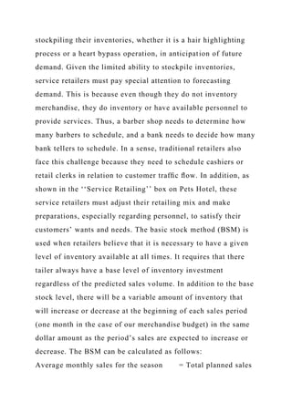 stockpiling their inventories, whether it is a hair highlighting
process or a heart bypass operation, in anticipation of future
demand. Given the limited ability to stockpile inventories,
service retailers must pay special attention to forecasting
demand. This is because even though they do not inventory
merchandise, they do inventory or have available personnel to
provide services. Thus, a barber shop needs to determine how
many barbers to schedule, and a bank needs to decide how many
bank tellers to schedule. In a sense, traditional retailers also
face this challenge because they need to schedule cashiers or
retail clerks in relation to customer trafﬁc ﬂow. In addition, as
shown in the ‘‘Service Retailing’’ box on Pets Hotel, these
service retailers must adjust their retailing mix and make
preparations, especially regarding personnel, to satisfy their
customers’ wants and needs. The basic stock method (BSM) is
used when retailers believe that it is necessary to have a given
level of inventory available at all times. It requires that there
tailer always have a base level of inventory investment
regardless of the predicted sales volume. In addition to the base
stock level, there will be a variable amount of inventory that
will increase or decrease at the beginning of each sales period
(one month in the case of our merchandise budget) in the same
dollar amount as the period’s sales are expected to increase or
decrease. The BSM can be calculated as follows:
Average monthly sales for the season = Total planned sales
 