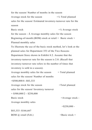 for the season/ Number of months in the season
Average stock for the season =¼ Total planned
sales for the season/ Estimated inventory-turnover rate for the
season
Basic stock =¼ Average stock
for the season - À Average monthly sales for the season
Beginning-of-month (BOM) stock at retail = Basic stock +
Planned monthly sales
To illustrate the use of the basic stock method, let’s look at the
planned sales for Department 353 of the Two-Seasons
Department Store shown in Exhibit 8.2. Assume that the
inventory-turnover rate for the season is 2.0. (Recall that
inventory-turnover rate refers to the number of times that
inventory is sold in a season).
Average monthly sales for the season = Total planned
sales for the season/ Number of months
=$500,000/6 -$83,333
Average stock for the season =Total planned
sales for the season/ Inventory turnover
= $500,000/2 - $250,000
Basic stock =Average stock -
Average monthly sales
=$250,000 -
$83,333 -$166,667
BOM @ retail (Feb.) =Basic stock +
 