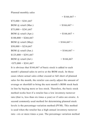 Planned monthly sales
= $166,667 +
$75,000 = $241,667
BOM @ retail (Mar.) = $166,667 +
$75,000 = $241,667
BOM @ retail (Apr.) = $166,667 +
$100,000 = $266,667
BOM @ retail (May) = $166,667 +
$50,000 = $216,667
BOM @ retail (Jun.) = $166,667 +
$125,000 = $291,667
BOM @ retail (Jul.) = $166,667
+$75,000 = $241,667
It is obvious that $166,667 of basic stock is added to each
month’s planned sales to arrive at the BOM stock. In those
cases where actual sales either exceed or fall short of planned
sales for the month, the retailer can easily adjust the amount of
overage or shortfall to bring the next month’s BOM stock back
in line by buying more or less stock. Therefore, the basic stock
method works best if a retailer has a low inventory-turnover
rate (that is, less than six times a year) or if sales are erratic. A
second commonly used method for determining planned stock
levels is the percentage-variation method (PVM). This method
is used when the retailer has a high annual inventory-turnover
rate—six or more times a year. The percentage variation method
 