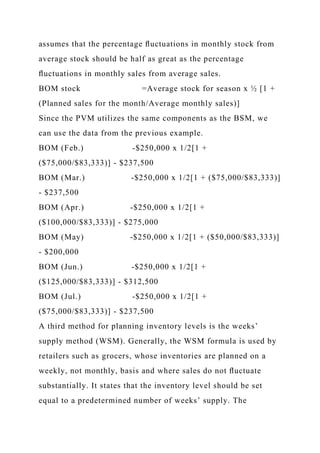 assumes that the percentage ﬂuctuations in monthly stock from
average stock should be half as great as the percentage
ﬂuctuations in monthly sales from average sales.
BOM stock =Average stock for season x ½ [1 +
(Planned sales for the month/Average monthly sales)]
Since the PVM utilizes the same components as the BSM, we
can use the data from the previous example.
BOM (Feb.) -$250,000 x 1/2[1 +
($75,000/$83,333)] - $237,500
BOM (Mar.) -$250,000 x 1/2[1 + ($75,000/$83,333)]
- $237,500
BOM (Apr.) -$250,000 x 1/2[1 +
($100,000/$83,333)] - $275,000
BOM (May) -$250,000 x 1/2[1 + ($50,000/$83,333)]
- $200,000
BOM (Jun.) -$250,000 x 1/2[1 +
($125,000/$83,333)] - $312,500
BOM (Jul.) -$250,000 x 1/2[1 +
($75,000/$83,333)] - $237,500
A third method for planning inventory levels is the weeks’
supply method (WSM). Generally, the WSM formula is used by
retailers such as grocers, whose inventories are planned on a
weekly, not monthly, basis and where sales do not ﬂuctuate
substantially. It states that the inventory level should be set
equal to a predetermined number of weeks’ supply. The
 