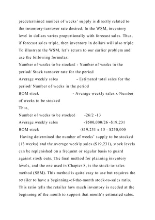 predetermined number of weeks’ supply is directly related to
the inventory-turnover rate desired. In the WSM, inventory
level in dollars varies proportionally with forecast sales. Thus,
if forecast sales triple, then inventory in dollars will also triple.
To illustrate the WSM, let’s return to our earlier problem and
use the following formulas:
Number of weeks to be stocked - Number of weeks in the
period/ Stock turnover rate for the period
Average weekly sales - Estimated total sales for the
period/ Number of weeks in the period
BOM stock - Average weekly sales x Number
of weeks to be stocked
Thus,
Number of weeks to be stocked -26/2 -13
Average weekly sales -$500,000/26 -$19,231
BOM stock -$19,231 x 13 - $250,000
Having determined the number of weeks’ supply to be stocked
(13 weeks) and the average weekly sales ($19,231), stock levels
can be replenished on a frequent or regular basis to guard
against stock outs. The ﬁnal method for planning inventory
levels, and the one used in Chapter 8, is the stock-to-sales
method (SSM). This method is quite easy to use but requires the
retailer to have a beginning-of-the-month stock-to-sales ratio.
This ratio tells the retailer how much inventory is needed at the
beginning of the month to support that month’s estimated sales.
 
