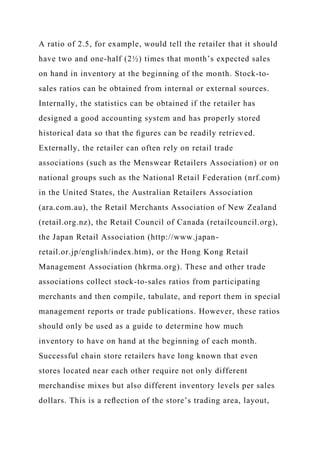 A ratio of 2.5, for example, would tell the retailer that it should
have two and one-half (2½) times that month’s expected sales
on hand in inventory at the beginning of the month. Stock-to-
sales ratios can be obtained from internal or external sources.
Internally, the statistics can be obtained if the retailer has
designed a good accounting system and has properly stored
historical data so that the ﬁgures can be readily retrieved.
Externally, the retailer can often rely on retail trade
associations (such as the Menswear Retailers Association) or on
national groups such as the National Retail Federation (nrf.com)
in the United States, the Australian Retailers Association
(ara.com.au), the Retail Merchants Association of New Zealand
(retail.org.nz), the Retail Council of Canada (retailcouncil.org),
the Japan Retail Association (http://www.japan-
retail.or.jp/english/index.htm), or the Hong Kong Retail
Management Association (hkrma.org). These and other trade
associations collect stock-to-sales ratios from participating
merchants and then compile, tabulate, and report them in special
management reports or trade publications. However, these ratios
should only be used as a guide to determine how much
inventory to have on hand at the beginning of each month.
Successful chain store retailers have long known that even
stores located near each other require not only different
merchandise mixes but also different inventory levels per sales
dollars. This is a reﬂection of the store’s trading area, layout,
 