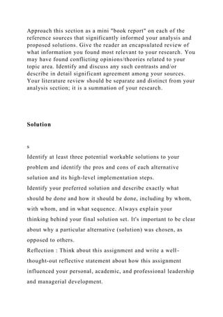 Approach this section as a mini "book report" on each of the
reference sources that significantly informed your analysis and
proposed solutions. Give the reader an encapsulated review of
what information you found most relevant to your research. You
may have found conflicting opinions/theories related to your
topic area. Identify and discuss any such contrasts and/or
describe in detail significant agreement among your sources.
Your literature review should be separate and distinct from your
analysis section; it is a summation of your research.
Solution
s
Identify at least three potential workable solutions to your
problem and identify the pros and cons of each alternative
solution and its high-level implementation steps.
Identify your preferred solution and describe exactly what
should be done and how it should be done, including by whom,
with whom, and in what sequence. Always explain your
thinking behind your final solution set. It's important to be clear
about why a particular alternative (solution) was chosen, as
opposed to others.
Reflection : Think about this assignment and write a well-
thought-out reflective statement about how this assignment
influenced your personal, academic, and professional leadership
and managerial development.
 