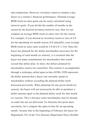 and competition. However, inventory turnover remains a key
factor in a retailer’s ﬁnancial performance. Planned average
BOM stock-to-sales goals can be easily calculated using
turnover goals. If you divide the number of months in the
season by the desired inventory-turnover rate, then we can
compute an average BOM stock-to-sales ratio for the season.
For example, if you desired an inventory-turnover rate of 2.0
for the upcoming six-month season (4.0 annually), your average
BOM stock-to-sales ratio would be 3.0 (6/2.0 ¼ 3.0). Once the
buyer has planned for the dollar merchandise necessary for the
beginning of each month (or season), it is essential that the
buyer not make commitments for merchandise that would
exceed that dollar plan. In short, the dollars planned for
merchandise need to be controlled. This control is accomplished
through a technique called open-to-buy (OTB). OTB represents
the dollar amount that a buyer can currently spend on
merchandise without exceeding the planned dollar stock
discussed previously. When planning for any given month (or
season), the buyer will not necessarily be able to purchase a
dollar amount equal to the planned dollar stock for that month
(or season). This is because some merchandise may be already
on order but not yet delivered. To illustrate this point more
succinctly, let’s compute the open-to-buy for an upcoming
month. Assume that at the beginning of February the buyer for
Department 353 of the Two-Seasons Department Store (Exhibit
 
