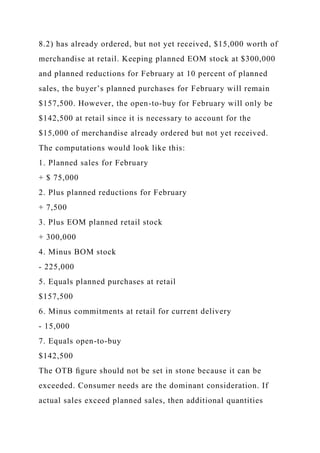 8.2) has already ordered, but not yet received, $15,000 worth of
merchandise at retail. Keeping planned EOM stock at $300,000
and planned reductions for February at 10 percent of planned
sales, the buyer’s planned purchases for February will remain
$157,500. However, the open-to-buy for February will only be
$142,500 at retail since it is necessary to account for the
$15,000 of merchandise already ordered but not yet received.
The computations would look like this:
1. Planned sales for February
+ $ 75,000
2. Plus planned reductions for February
+ 7,500
3. Plus EOM planned retail stock
+ 300,000
4. Minus BOM stock
- 225,000
5. Equals planned purchases at retail
$157,500
6. Minus commitments at retail for current delivery
- 15,000
7. Equals open-to-buy
$142,500
The OTB ﬁgure should not be set in stone because it can be
exceeded. Consumer needs are the dominant consideration. If
actual sales exceed planned sales, then additional quantities
 