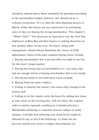 should be ordered above those scheduled for purchase according
to the merchandise budget; however, this should not be a
common occurrence. If it is, then the sales planning process is
ﬂawed. Either the buyers are too conservative in estimating
sales or they are buying the wrong merchandise. This chapter’s
‘‘What’s New?’’ box discusses an innovative way the front line
employees at Best Buy aid their buyers in making decisions on
new product ideas. In any case, the buyer, along with
management, should always determine the causes of OTB
adjustments. Some of the most common buying errors include
1. Buying merchandise that is priced either too high or too low
for the store’s target market,
2. Buying the wrong type of merchandise (i.e., too many tops
and not enough skirts) or buying merchandise that is too trendy,
3. Having too much or too little basic stock on hand,
4. Buying from too many vendors,
5. Failing to identify the season’s hot items early enough in the
season, and
6. Failing to let the vendor assist the buyer by adding new items
or new colors to the existing mix. (All too often, the original
order is merely repeated, resulting in a limited selection.)
Merchandise planning is a dynamic process subject to many
changes. Consider how planning your stock levels might be
affected by any or all of the following: (1) Sales for the
previous month were lower or higher than planned, (2)
 