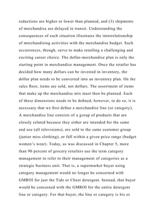 reductions are higher or lower than planned, and (3) shipments
of merchandise are delayed in transit. Understanding the
consequences of each situation illustrates the interrelationship
of merchandising activities with the merchandise budget. Such
occurrences, though, serve to make retailing a challenging and
exciting career choice. The dollar-merchandise plan is only the
starting point in merchandise management. Once the retailer has
decided how many dollars can be invested in inventory, the
dollar plan needs to be converted into an inventory plan. On the
sales ﬂoor, items are sold, not dollars. The assortment of items
that make up the merchandise mix must then be planned. Each
of these dimensions needs to be deﬁned; however, to do so, it is
necessary that we ﬁrst deﬁne a merchandise line (or category).
A merchandise line consists of a group of products that are
closely related because they either are intended for the same
end use (all televisions), are sold to the same customer group
(junior miss clothing), or fall within a given price range (budget
women’s wear). Today, as was discussed in Chapter 5, more
than 90 percent of grocery retailers use the term category
management to refer to their management of categories as a
strategic business unit. That is, a supermarket buyer using
category management would no longer be concerned with
GMROI for just the Tide or Cheer detergent. Instead, that buyer
would be concerned with the GMROI for the entire detergent
line or category. For that buyer, the line or category is his or
 