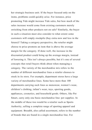 her strategic business unit. If the buyer focused only on the
items, problems could quickly arise. For instance, price
promoting Tide might increase Tide sales, but how much of the
sales increase would come from existing customers merely
switching from other products not on sale? Similarly, the buyer
in such a situation must also consider to what extent some
customers will simply stockpile (buy extra now and less in the
future)? Taking a category perspective, the retailer might
choose to price promote an item that is above the average
margin for the category. If done well, the increase in the
discounted product could bring up the average margin, instead
of lowering it. This isn’t always possible, but it’s one of several
concepts that retail buyers think about when managing a
category. The variety of the merchandise mix refers to the
number of different merchandise lines a retailer chooses to
stock in its store. For example, department stores have a large
variety of merchandise lines. Some have more than 100
departments carrying such lines as menswear, women’s wear,
children’s clothing, infant’s wear, toys, sporting goods,
appliances, cosmetics, and household goods. Others, like Pet
Smart, carry only one basic merchandise line: pet supplies. In
the middle of these two would be a retailer such as Sports
Authority, selling a complete range of sporting apparel and
equipment. Breadth, also called assortment, refers to the number
of brands that are found in a single merchandise line. For
 