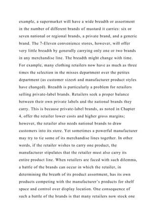 example, a supermarket will have a wide breadth or assortment
in the number of different brands of mustard it carries: six or
seven national or regional brands, a private brand, and a generic
brand. The 7-Eleven convenience stores, however, will offer
very little breadth by generally carrying only one or two brands
in any merchandise line. The breadth might change with time.
For example, many clothing retailers now have as much as three
times the selection in the misses department over the petites
department (as customer sizes6 and manufacturer product styles
have changed). Breadth is particularly a problem for retailers
selling private-label brands. Retailers seek a proper balance
between their own private labels and the national brands they
carry. This is because private-label brands, as noted in Chapter
4, offer the retailer lower costs and higher gross margins;
however, the retailer also needs national brands to draw
customers into its store. Yet sometimes a powerful manufacturer
may try to tie some of its merchandise lines together. In other
words, if the retailer wishes to carry one product, the
manufacturer stipulates that the retailer must also carry its
entire product line. When retailers are faced with such dilemma,
a battle of the brands can occur in which the retailer, in
determining the breath of its product assortment, has its own
products competing with the manufacturer’s products for shelf
space and control over display location. One consequence of
such a battle of the brands is that many retailers now stock one
 