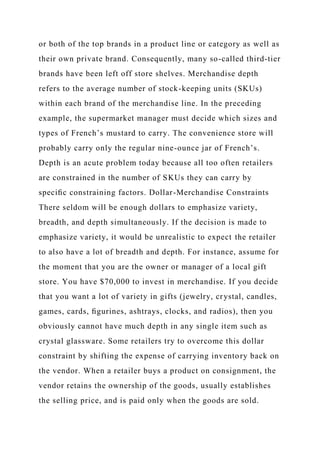 or both of the top brands in a product line or category as well as
their own private brand. Consequently, many so-called third-tier
brands have been left off store shelves. Merchandise depth
refers to the average number of stock-keeping units (SKUs)
within each brand of the merchandise line. In the preceding
example, the supermarket manager must decide which sizes and
types of French’s mustard to carry. The convenience store will
probably carry only the regular nine-ounce jar of French’s.
Depth is an acute problem today because all too often retailers
are constrained in the number of SKUs they can carry by
speciﬁc constraining factors. Dollar-Merchandise Constraints
There seldom will be enough dollars to emphasize variety,
breadth, and depth simultaneously. If the decision is made to
emphasize variety, it would be unrealistic to expect the retailer
to also have a lot of breadth and depth. For instance, assume for
the moment that you are the owner or manager of a local gift
store. You have $70,000 to invest in merchandise. If you decide
that you want a lot of variety in gifts (jewelry, crystal, candles,
games, cards, ﬁgurines, ashtrays, clocks, and radios), then you
obviously cannot have much depth in any single item such as
crystal glassware. Some retailers try to overcome this dollar
constraint by shifting the expense of carrying inventory back on
the vendor. When a retailer buys a product on consignment, the
vendor retains the ownership of the goods, usually establishes
the selling price, and is paid only when the goods are sold.
 