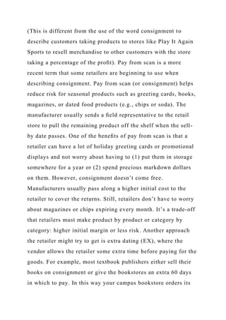 (This is different from the use of the word consignment to
describe customers taking products to stores like Play It Again
Sports to resell merchandise to other customers with the store
taking a percentage of the proﬁt). Pay from scan is a more
recent term that some retailers are beginning to use when
describing consignment. Pay from scan (or consignment) helps
reduce risk for seasonal products such as greeting cards, books,
magazines, or dated food products (e.g., chips or soda). The
manufacturer usually sends a ﬁeld representative to the retail
store to pull the remaining product off the shelf when the sell-
by date passes. One of the beneﬁts of pay from scan is that a
retailer can have a lot of holiday greeting cards or promotional
displays and not worry about having to (1) put them in storage
somewhere for a year or (2) spend precious markdown dollars
on them. However, consignment doesn’t come free.
Manufacturers usually pass along a higher initial cost to the
retailer to cover the returns. Still, retailers don’t have to worry
about magazines or chips expiring every month. It’s a trade-off
that retailers must make product by product or category by
category: higher initial margin or less risk. Another approach
the retailer might try to get is extra dating (EX), where the
vendor allows the retailer some extra time before paying for the
goods. For example, most textbook publishers either sell their
books on consignment or give the bookstores an extra 60 days
in which to pay. In this way your campus bookstore orders its
 