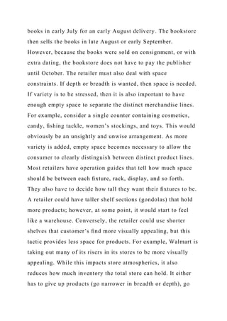 books in early July for an early August delivery. The bookstore
then sells the books in late August or early September.
However, because the books were sold on consignment, or with
extra dating, the bookstore does not have to pay the publisher
until October. The retailer must also deal with space
constraints. If depth or breadth is wanted, then space is needed.
If variety is to be stressed, then it is also important to have
enough empty space to separate the distinct merchandise lines.
For example, consider a single counter containing cosmetics,
candy, ﬁshing tackle, women’s stockings, and toys. This would
obviously be an unsightly and unwise arrangement. As more
variety is added, empty space becomes necessary to allow the
consumer to clearly distinguish between distinct product lines.
Most retailers have operation guides that tell how much space
should be between each ﬁxture, rack, display, and so forth.
They also have to decide how tall they want their ﬁxtures to be.
A retailer could have taller shelf sections (gondolas) that hold
more products; however, at some point, it would start to feel
like a warehouse. Conversely, the retailer could use shorter
shelves that customer’s ﬁnd more visually appealing, but this
tactic provides less space for products. For example, Walmart is
taking out many of its risers in its stores to be more visually
appealing. While this impacts store atmospherics, it also
reduces how much inventory the total store can hold. It either
has to give up products (go narrower in breadth or depth), go
 