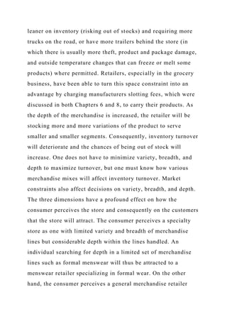 leaner on inventory (risking out of stocks) and requiring more
trucks on the road, or have more trailers behind the store (in
which there is usually more theft, product and package damage,
and outside temperature changes that can freeze or melt some
products) where permitted. Retailers, especially in the grocery
business, have been able to turn this space constraint into an
advantage by charging manufacturers slotting fees, which were
discussed in both Chapters 6 and 8, to carry their products. As
the depth of the merchandise is increased, the retailer will be
stocking more and more variations of the product to serve
smaller and smaller segments. Consequently, inventory turnover
will deteriorate and the chances of being out of stock will
increase. One does not have to minimize variety, breadth, and
depth to maximize turnover, but one must know how various
merchandise mixes will affect inventory turnover. Market
constraints also affect decisions on variety, breadth, and depth.
The three dimensions have a profound effect on how the
consumer perceives the store and consequently on the customers
that the store will attract. The consumer perceives a specialty
store as one with limited variety and breadth of merchandise
lines but considerable depth within the lines handled. An
individual searching for depth in a limited set of merchandise
lines such as formal menswear will thus be attracted to a
menswear retailer specializing in formal wear. On the other
hand, the consumer perceives a general merchandise retailer
 