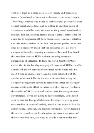 such as Target as a store with lots of variety and breadth in
terms of merchandise lines but with a more constrained depth.
Therefore, someone who needs to make several purchases across
several merchandise lines and is willing to sacriﬁce depth of
assortment would be more attracted to the general merchandise
retailer. The constraining factors make it almost impossible for
a retailer to emphasize all three dimensions. However, retailers
can take some comfort in the fact that greater product selection
does not necessarily mean that the consumer will get more
enjoyment from the shopping experience. Research has found
that retailers can cut SKUs without lowering consumer
perceptions of selection. In fact, Procter & Gamble (P&G)
claims that in the laundry category 40 percent of SKUs could be
eliminated and 95 percent of consumer needs would still be
met.8 Some consumers may even be more satisﬁed with the
smaller selection.9 This is important for retailers using the
category management system to remember. After all, category
management, in its effort to increase proﬁts, typically reduces
the number of SKUs as it seeks to increase inventory turnover.
Nevertheless, if you are going to lose customers, you should
seek to lose the less-proﬁtable ones by properly mixing your
merchandise in terms of variety, breadth, and depth within the
dollar, space, turnover, and market constraints. After deciding
the relative emphasis to be placed on the three dimensions of
the merchandise mix, you need to decide when to order and
 