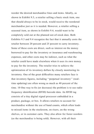 reorder the desired merchandise lines and items. Ideally, as
shown in Exhibit 9.3, a retailer selling a basic stock item, one
that should always to be in stock, would receive the reordered
merchandise just as it is needed. However, a retailer selling a
seasonal item, as shown in Exhibit 9.4, would want to be
completely sold out at the planned out-of-stock date. Both
Exhibits 9.3 and 9.4 recognize the fact that it annually costs the
retailer between 20 percent and 25 percent to carry inventory.
Some of these costs are direct, such as interest on the money
borrowed to pay for the inventory or insurance and warehousing
expenses, and other costs may be indirect, such as what the
retailer could have made elsewhere when it uses its own money
to pay for the inventory. The retailer tries to achieve the
optimization of its inventory dollars by closely monitoring its
inventory. One of the great difﬁculties many retailers face is
that inventory ﬁgures, including ‘‘perpetual inventory’’ (real-
time updating) are often wrong as much as 40 percent of the
time. 10 One way to ﬁx (or decrease) the problem is to use radio
frequency identiﬁcation (RFID) barcode data. An RFID tag
consists of a tiny digital signal processor embedded in a
product, package, or box. It allows retailers to account for
merchandise without the use of hand counts, which often leads
to missed items in the stockroom, on risers, on the wrong
shelves, or in customer carts. They also allow for faster reorders
(as the merchandise is being sold). However, with all their
 