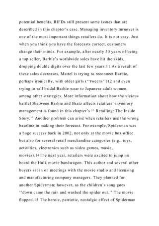 potential beneﬁts, RIFDs still present some issues that are
described in this chapter’s case. Managing inventory turnover is
one of the most important things retailers do. It is not easy. Just
when you think you have the forecasts correct, customers
change their minds. For example, after nearly 50 years of being
a top seller, Barbie’s worldwide sales have hit the skids,
dropping double digits over the last few years.11 As a result of
these sales decreases, Mattel is trying to reconnect Barbie,
perhaps ironically, with older girls (‘‘tweens’’)12 and even
trying to sell bridal Barbie wear to Japanese adult women,
among other strategies. More information about how the vicious
battle13between Barbie and Bratz affects retailers’ inventory
management is found in this chapter’s ‘‘ Retailing: The Inside
Story.’’ Another problem can arise when retailers use the wrong
baseline in making their forecast. For example, Spiderman was
a huge success back in 2002, not only at the movie box ofﬁce
but also for several retail merchandise categories (e.g., toys,
activities, electronics such as video games, music,
movies).14The next year, retailers were excited to jump on
board the Hulk movie bandwagon. This author and several other
buyers sat in on meetings with the movie studio and licensing
and manufacturing company managers. They planned for
another Spiderman; however, as the children’s song goes
‘‘down came the rain and washed the spider out.’’ The movie
ﬂopped.15 The heroic, patriotic, nostalgic effect of Spiderman
 