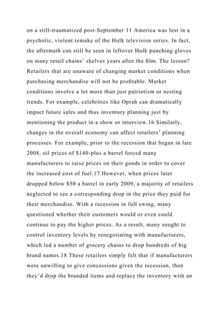 on a still-traumatized post-September 11 America was lost in a
psychotic, violent remake of the Hulk television series. In fact,
the aftermath can still be seen in leftover Hulk punching gloves
on many retail chains’ shelves years after the ﬁlm. The lesson?
Retailers that are unaware of changing market conditions when
purchasing merchandise will not be proﬁtable. Market
conditions involve a lot more than just patriotism or nesting
trends. For example, celebrities like Oprah can dramatically
impact future sales and thus inventory planning just by
mentioning the product in a show or interview.16 Similarly,
changes in the overall economy can affect retailers’ planning
processes. For example, prior to the recession that began in late
2008, oil prices of $140-plus a barrel forced many
manufacturers to raise prices on their goods in order to cover
the increased cost of fuel.17 However, when prices later
dropped below $50 a barrel in early 2009, a majority of retailers
neglected to see a corresponding drop in the price they paid for
their merchandise. With a recession in full swing, many
questioned whether their customers would or even could
continue to pay the higher prices. As a result, many sought to
control inventory levels by renegotiating with manufacturers,
which led a number of grocery chains to drop hundreds of big
brand names.18 These retailers simply felt that if manufacturers
were unwilling to give concessions given the recession, then
they’d drop the branded items and replace the inventory with an
 