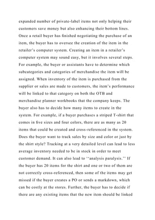expanded number of private-label items not only helping their
customers save money but also enhancing their bottom lines.
Once a retail buyer has ﬁnished negotiating the purchase of an
item, the buyer has to oversee the creation of the item in the
retailer’s computer system. Creating an item in a retailer’s
computer system may sound easy, but it involves several steps.
For example, the buyer or assistants have to determine which
subcategories and categories of merchandise the item will be
assigned. When inventory of the item is purchased from the
supplier or sales are made to customers, the item’s performance
will be linked to that category on both the OTB and
merchandise planner workbooks that the company keeps. The
buyer also has to decide how many items to create in the
system. For example, if a buyer purchases a striped T-shirt that
comes in ﬁve sizes and four colors, there are as many as 20
items that could be created and cross-referenced in the system.
Does the buyer want to track sales by size and color or just by
the shirt style? Tracking at a very detailed level can lead to less
average inventory needed to be in stock in order to meet
customer demand. It can also lead to ‘‘analysis paralysis.’’ If
the buyer has 20 items for the shirt and one or two of them are
not correctly cross-referenced, then some of the items may get
missed if the buyer creates a PO or sends a markdown, which
can be costly at the stores. Further, the buyer has to decide if
there are any existing items that the new item should be linked
 