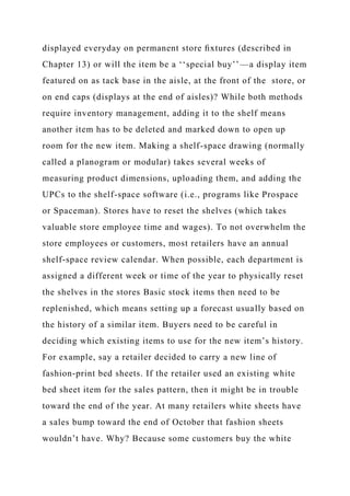 displayed everyday on permanent store ﬁxtures (described in
Chapter 13) or will the item be a ‘‘special buy’’—a display item
featured on as tack base in the aisle, at the front of the store, or
on end caps (displays at the end of aisles)? While both methods
require inventory management, adding it to the shelf means
another item has to be deleted and marked down to open up
room for the new item. Making a shelf-space drawing (normally
called a planogram or modular) takes several weeks of
measuring product dimensions, uploading them, and adding the
UPCs to the shelf-space software (i.e., programs like Prospace
or Spaceman). Stores have to reset the shelves (which takes
valuable store employee time and wages). To not overwhelm the
store employees or customers, most retailers have an annual
shelf-space review calendar. When possible, each department is
assigned a different week or time of the year to physically reset
the shelves in the stores Basic stock items then need to be
replenished, which means setting up a forecast usually based on
the history of a similar item. Buyers need to be careful in
deciding which existing items to use for the new item’s history.
For example, say a retailer decided to carry a new line of
fashion-print bed sheets. If the retailer used an existing white
bed sheet item for the sales pattern, then it might be in trouble
toward the end of the year. At many retailers white sheets have
a sales bump toward the end of October that fashion sheets
wouldn’t have. Why? Because some customers buy the white
 