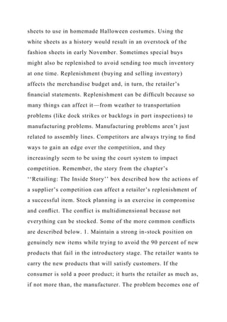 sheets to use in homemade Halloween costumes. Using the
white sheets as a history would result in an overstock of the
fashion sheets in early November. Sometimes special buys
might also be replenished to avoid sending too much inventory
at one time. Replenishment (buying and selling inventory)
affects the merchandise budget and, in turn, the retailer’s
ﬁnancial statements. Replenishment can be difﬁcult because so
many things can affect it—from weather to transportation
problems (like dock strikes or backlogs in port inspections) to
manufacturing problems. Manufacturing problems aren’t just
related to assembly lines. Competitors are always trying to ﬁnd
ways to gain an edge over the competition, and they
increasingly seem to be using the court system to impact
competition. Remember, the story from the chapter’s
‘‘Retailing: The Inside Story’’ box described how the actions of
a supplier’s competition can affect a retailer’s replenishment of
a successful item. Stock planning is an exercise in compromise
and conﬂict. The conﬂict is multidimensional because not
everything can be stocked. Some of the more common conﬂicts
are described below. 1. Maintain a strong in-stock position on
genuinely new items while trying to avoid the 90 percent of new
products that fail in the introductory stage. The retailer wants to
carry the new products that will satisfy customers. If the
consumer is sold a poor product; it hurts the retailer as much as,
if not more than, the manufacturer. The problem becomes one of
 