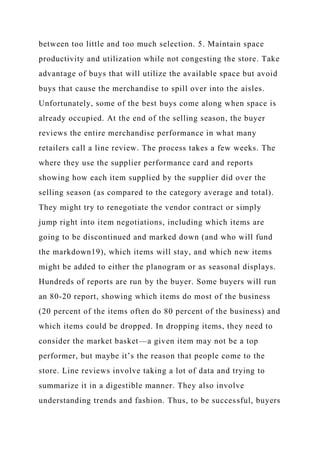 between too little and too much selection. 5. Maintain space
productivity and utilization while not congesting the store. Take
advantage of buys that will utilize the available space but avoid
buys that cause the merchandise to spill over into the aisles.
Unfortunately, some of the best buys come along when space is
already occupied. At the end of the selling season, the buyer
reviews the entire merchandise performance in what many
retailers call a line review. The process takes a few weeks. The
where they use the supplier performance card and reports
showing how each item supplied by the supplier did over the
selling season (as compared to the category average and total).
They might try to renegotiate the vendor contract or simply
jump right into item negotiations, including which items are
going to be discontinued and marked down (and who will fund
the markdown19), which items will stay, and which new items
might be added to either the planogram or as seasonal displays.
Hundreds of reports are run by the buyer. Some buyers will run
an 80-20 report, showing which items do most of the business
(20 percent of the items often do 80 percent of the business) and
which items could be dropped. In dropping items, they need to
consider the market basket—a given item may not be a top
performer, but maybe it’s the reason that people come to the
store. Line reviews involve taking a lot of data and trying to
summarize it in a digestible manner. They also involve
understanding trends and fashion. Thus, to be successful, buyers
 