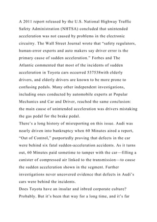 A 2011 report released by the U.S. National Highway Traffic
Safety Administration (NHTSA) concluded that unintended
acceleration was not caused by problems in the electronic
circuitry. The Wall Street Journal wrote that “safety regulators,
human-error experts and auto makers say driver error is the
primary cause of sudden acceleration.” Forbes and The
Atlantic commented that most of the incidents of sudden
acceleration in Toyota cars occurred 537538with elderly
drivers, and elderly drivers are known to be more prone to
confusing pedals. Many other independent investigations,
including ones conducted by automobile experts at Popular
Mechanics and Car and Driver, reached the same conclusion:
the main cause of unintended acceleration was drivers mistaking
the gas pedal for the brake pedal.
There’s a long history of misreporting on this issue. Audi was
nearly driven into bankruptcy when 60 Minutes aired a report,
“Out of Control,” purportedly proving that defects in the car
were behind six fatal sudden-acceleration accidents. As it turns
out, 60 Minutes paid sometime to tamper with the car—filling a
canister of compressed air linked to the transmission—to cause
the sudden acceleration shown in the segment. Further
investigations never uncovered evidence that defects in Audi’s
cars were behind the incidents.
Does Toyota have an insular and inbred corporate culture?
Probably. But it’s been that way for a long time, and it’s far
 
