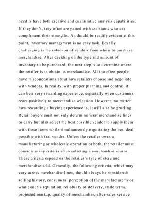 need to have both creative and quantitative analysis capabilities.
If they don’t, they often are paired with assistants who can
complement their strengths. As should be readily evident at this
point, inventory management is no easy task. Equally
challenging is the selection of vendors from whom to purchase
merchandise. After deciding on the type and amount of
inventory to be purchased, the next step is to determine where
the retailer is to obtain its merchandise. All too often people
have misconceptions about how retailers choose and negotiate
with vendors. In reality, with proper planning and control, it
can be a very rewarding experience, especially when customers
react positively to merchandise selection. However, no matter
how rewarding a buying experience is, it will also be grueling.
Retail buyers must not only determine what merchandise lines
to carry but also select the best possible vendor to supply them
with these items while simultaneously negotiating the best deal
possible with that vendor. Unless the retailer owns a
manufacturing or wholesale operation or both, the retailer must
consider many criteria when selecting a merchandise source.
These criteria depend on the retailer’s type of store and
merchandise sold. Generally, the following criteria, which may
vary across merchandise lines, should always be considered:
selling history, consumers’ perception of the manufacturer’s or
wholesaler’s reputation, reliability of delivery, trade terms,
projected markup, quality of merchandise, after-sales service
 