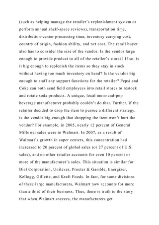 (such as helping manage the retailer’s replenishment system or
perform annual shelf-space reviews), transportation time,
distribution-center processing time, inventory carrying cost,
country of origin, fashion ability, and net cost. The retail buyer
also has to consider the size of the vendor. Is the vendor large
enough to provide product to all of the retailer’s stores? If so, is
it big enough to replenish the items so they stay in stock
without having too much inventory on hand? Is the vendor big
enough to staff any support functions for the retailer? Pepsi and
Coke can both send ﬁeld employees into retail stores to restock
and rotate soda products. A unique, local mom-and-pop
beverage manufacturer probably couldn’t do that. Further, if the
retailer decided to drop the item to pursue a different strategy,
is the vendor big enough that dropping the item won’t hurt the
vendor? For example, in 2005, nearly 12 percent of General
Mills net sales were to Walmart. In 2007, as a result of
Walmart’s growth in super centers, this concentration had
increased to 20 percent of global sales (or 27 percent of U.S.
sales), and no other retailer accounts for even 10 percent or
more of the manufacturer’s sales. This situation is similar for
Dial Corporation, Unilever, Procter & Gamble, Energizer,
Kellogg, Gillette, and Kraft Foods. In fact, for some divisions
of these large manufacturers, Walmart now accounts for more
than a third of their business. Thus, there is truth to the story
that when Walmart sneezes, the manufacturers get
 