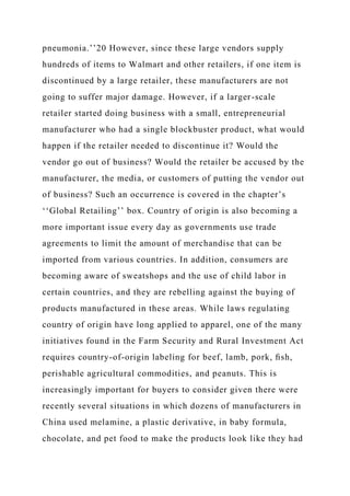 pneumonia.’’20 However, since these large vendors supply
hundreds of items to Walmart and other retailers, if one item is
discontinued by a large retailer, these manufacturers are not
going to suffer major damage. However, if a larger-scale
retailer started doing business with a small, entrepreneurial
manufacturer who had a single blockbuster product, what would
happen if the retailer needed to discontinue it? Would the
vendor go out of business? Would the retailer be accused by the
manufacturer, the media, or customers of putting the vendor out
of business? Such an occurrence is covered in the chapter’s
‘‘Global Retailing’’ box. Country of origin is also becoming a
more important issue every day as governments use trade
agreements to limit the amount of merchandise that can be
imported from various countries. In addition, consumers are
becoming aware of sweatshops and the use of child labor in
certain countries, and they are rebelling against the buying of
products manufactured in these areas. While laws regulating
country of origin have long applied to apparel, one of the many
initiatives found in the Farm Security and Rural Investment Act
requires country-of-origin labeling for beef, lamb, pork, ﬁsh,
perishable agricultural commodities, and peanuts. This is
increasingly important for buyers to consider given there were
recently several situations in which dozens of manufacturers in
China used melamine, a plastic derivative, in baby formula,
chocolate, and pet food to make the products look like they had
 