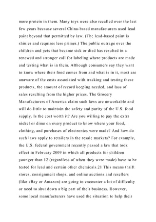 more protein in them. Many toys were also recalled over the last
few years because several China-based manufacturers used lead
paint beyond that permitted by law. (The lead-based paint is
shinier and requires less primer.) The public outrage over the
children and pets that became sick or died has resulted in a
renewed and stronger call for labeling where products are made
and testing what is in them. Although consumers say they want
to know where their food comes from and what is in it, most are
unaware of the costs associated with tracking and testing these
products, the amount of record keeping needed, and loss of
sales resulting from the higher prices. The Grocery
Manufacturers of America claim such laws are unworkable and
will do little to maintain the safety and purity of the U.S. food
supply. Is the cost worth it? Are you willing to pay the extra
nickel or dime on every product to know where your food,
clothing, and purchases of electronics were made? And how do
such laws apply to retailers in the resale markets? For example,
the U.S. federal government recently passed a law that took
effect in February 2009 in which all products for children
younger than 12 (regardless of when they were made) have to be
tested for lead and certain other chemicals.21 This means thrift
stores, consignment shops, and online auctions and resellers
(like eBay or Amazon) are going to encounter a lot of difﬁculty
or need to shut down a big part of their business. However,
some local manufacturers have used the situation to help their
 