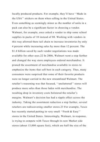 locally produced products. For example, they’ll have ‘‘Made in
the USA’’ stickers on them when selling in the United States.
Even something as seemingly minor as the number of units in a
pack can also be a signiﬁcant factor in choosing a vendor.
Walmart, for example, once asked a vendor to ship some school
supplies in packs of 10 instead of 80. Working with vendors in
this way allowed there tail chain to increase inventories by only
4 percent while increasing sales by more than 12 percent. The
$1.4 billion saved by such vendor negotiations was made
available for other uses.22 In 2006, Walmart went a step further
and changed the way store employees ordered merchandise. It
pruned the assortment of merchandise available in stores to
emphasize the items that sell best in each category. Thus, many
consumers were surprised that some of their favorite products
were no longer carried in the new streamlined Walmart. The
retailer’s reasoning was that focused, ‘‘uncluttered’’ stores will
produce more sales than those laden with merchandise. The
resulting drop in inventory costs bolstered the retailer’s
margins. Walmart’s decision has had a ripple effect across the
industry. Taking the assortment reduction a step further, several
retailers are rediscovering smaller stores.23 For example, Tesco
has recently started putting in very small ‘‘Fresh & Easy’’
stores in the United States. Interestingly, Walmart, in response,
is trying to compete with Tesco through its new Market side
stores (about 15,000 square feet), which are half the size of the
 