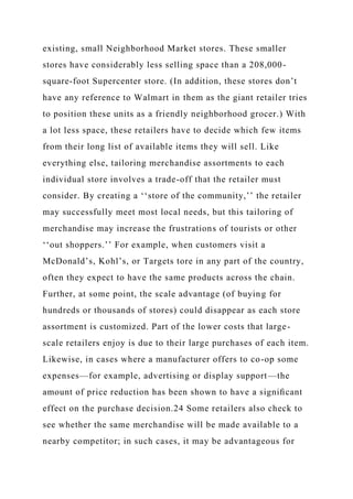 existing, small Neighborhood Market stores. These smaller
stores have considerably less selling space than a 208,000-
square-foot Supercenter store. (In addition, these stores don’t
have any reference to Walmart in them as the giant retailer tries
to position these units as a friendly neighborhood grocer.) With
a lot less space, these retailers have to decide which few items
from their long list of available items they will sell. Like
everything else, tailoring merchandise assortments to each
individual store involves a trade-off that the retailer must
consider. By creating a ‘‘store of the community,’’ the retailer
may successfully meet most local needs, but this tailoring of
merchandise may increase the frustrations of tourists or other
‘‘out shoppers.’’ For example, when customers visit a
McDonald’s, Kohl’s, or Targets tore in any part of the country,
often they expect to have the same products across the chain.
Further, at some point, the scale advantage (of buying for
hundreds or thousands of stores) could disappear as each store
assortment is customized. Part of the lower costs that large-
scale retailers enjoy is due to their large purchases of each item.
Likewise, in cases where a manufacturer offers to co-op some
expenses—for example, advertising or display support—the
amount of price reduction has been shown to have a signiﬁcant
effect on the purchase decision.24 Some retailers also check to
see whether the same merchandise will be made available to a
nearby competitor; in such cases, it may be advantageous for
 