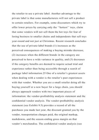 the retailer to use a private label. Another advantage to the
private label is that some manufacturers will not sell a product
to certain retailers. For example, some discounters which try to
offer lower prices by carrying only the ‘‘hottest’’ toys, claim
that some vendors will not sell them the hot toys for fear of
losing business to smaller chains and independents that sell toys
year-round and not just at Christmas. Recent research concludes
that the use of private-label brands (1) increases as the
perceived consequences of making a buying mistake decrease,
(2) increases when the different brands in the category are
perceived to have a wide variance in quality, and (3) decreases
if the category beneﬁts are deemed to require actual trial and
experience rather than being accessible through a search of
package label information.25 One of a retailer’s greatest assets
when dealing with a vendor is the retailer’s past experiences
with that vendor. Whether you are a small retailer doing all the
buying yourself or a new buyer for a large chain, you should
always approach vendors with two important pieces of
information: the vendor-proﬁtability analysis statement and the
conﬁdential vendor analysis. The vendor-proﬁtability analysis
statement (see Exhibit 9.5) provides a record of all the
purchases you made last year, the discount granted you by the
vendor, transportation charges paid, the original markup,
markdowns, and the season-ending gross margin on that
vendor’s merchandise. The conﬁdential vendor analysis (see
 